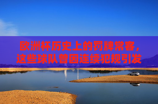 欧洲杯历史上的罚牌常客,这些球队曾因连续犯规引发关注,欧洲杯历史上的罚牌大户,连续犯规引发关注 欧洲杯历史上的罚牌常客,这些球队曾因连续犯规引发关注,欧洲杯历史上的罚牌大户,连续犯规引发关注