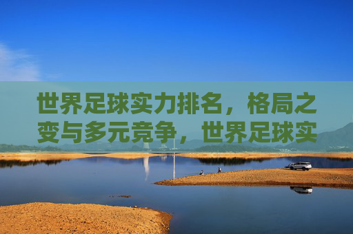 世界足球实力排名,格局之变与多元竞争,世界足球实力排名,格局之变与多元竞争 世界足球实力排名,格局之变与多元竞争,世界足球实力排名,格局之变与多元竞争