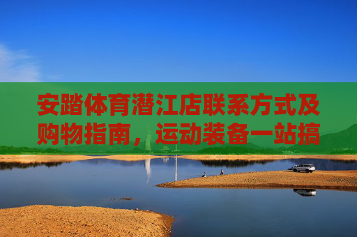 安踏体育潜江店联系方式及购物指南,运动装备一站搞定,安踏体育潜江店,联系方式、购物指南,运动装备一站搞定 安踏体育潜江店联系方式及购物指南,运动装备一站搞定,安踏体育潜江店,联系方式、购物指南,运动装备一站搞定