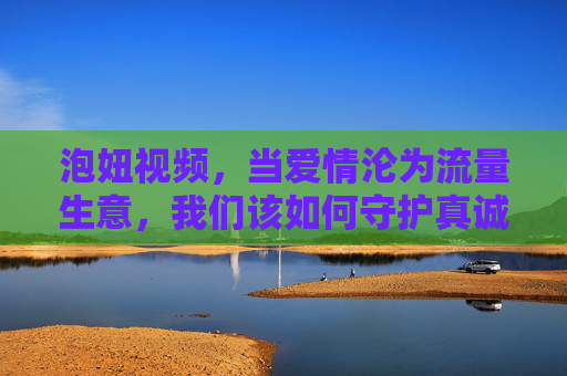 泡妞视频,当爱情沦为流量生意,我们该如何守护真诚?泡妞视频,爱情成流量生意,真诚何在? 泡妞视频,当爱情沦为流量生意,我们该如何守护真诚?泡妞视频,爱情成流量生意,真诚何在?