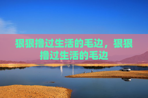 狠狠撸过生活的毛边,狠狠撸过生活的毛边 狠狠撸过生活的毛边,狠狠撸过生活的毛边
