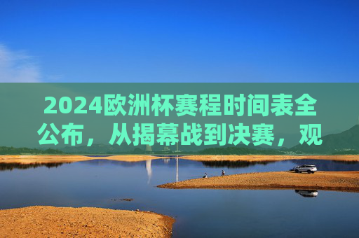 2024欧洲杯赛程时间表全公布,从揭幕战到决赛,观赛指南+时区转换 2024欧洲杯赛程时间表全公布,从揭幕战到决赛,观赛指南+时区转换