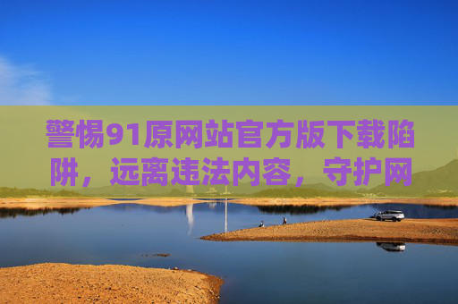 警惕91原网站官方版下载陷阱,远离违法内容,守护网络安全,警惕91原网站官方版下载陷阱,远离违法内容,守护网络安全 警惕91原网站官方版下载陷阱,远离违法内容,守护网络安全,警惕91原网站官方版下载陷阱,远离违法内容,守护网络安全