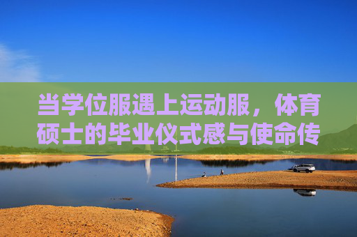 当学位服遇上运动服,体育硕士的毕业仪式感与使命传承 当学位服遇上运动服,体育硕士的毕业仪式感与使命传承
