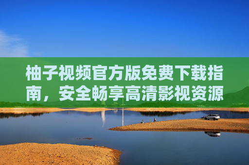 柚子视频官方版免费下载指南,安全畅享高清影视资源,柚子视频官方版免费下载指南,安全畅享高清影视资源 柚子视频官方版免费下载指南,安全畅享高清影视资源,柚子视频官方版免费下载指南,安全畅享高清影视资源