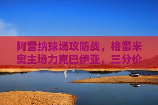 阿雷纳球场攻防战,格雷米奥主场力克巴伊亚,三分价值几何?阿雷纳球场攻防战,格雷米奥力克巴伊亚,三分价值几何? 阿雷纳球场攻防战,格雷米奥主场力克巴伊亚,三分价值几何?阿雷纳球场攻防战,格雷米奥力克巴伊亚,三分价值几何?