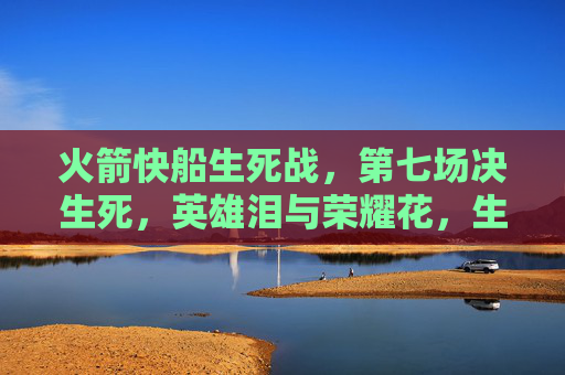 火箭快船生死战,第七场决生死,英雄泪与荣耀花,生死第七场,英雄泪铸荣耀 火箭快船生死战,第七场决生死,英雄泪与荣耀花,生死第七场,英雄泪铸荣耀