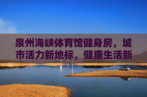 泉州海峡体育馆健身房，城市活力新地标，健康生活新引擎，泉州海峡体育馆健身房，活力地标，健康引擎