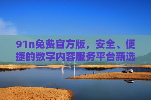 91n免费官方版,安全、便捷的数字内容服务平台新选择,91n免费官方版,安全便捷的数字内容服务平台新选择 91n免费官方版,安全、便捷的数字内容服务平台新选择,91n免费官方版,安全便捷的数字内容服务平台新选择