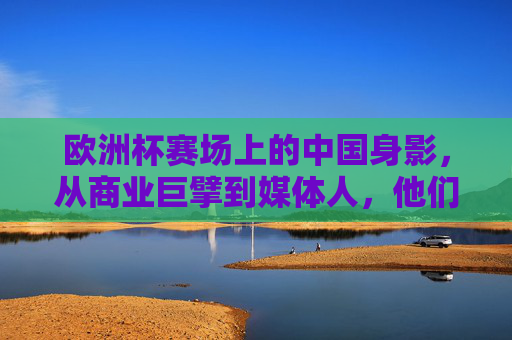 欧洲杯赛场上的中国身影,从商业巨擘到媒体人,他们这样走进欧洲杯,中国身影走进欧洲杯,商业巨擘与媒体人的赛场故事 欧洲杯赛场上的中国身影,从商业巨擘到媒体人,他们这样走进欧洲杯,中国身影走进欧洲杯,商业巨擘与媒体人的赛场故事