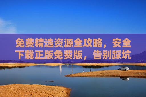 免费精选资源全攻略,安全下载正版免费版,告别踩坑陷阱 免费精选资源全攻略,安全下载正版免费版,告别踩坑陷阱