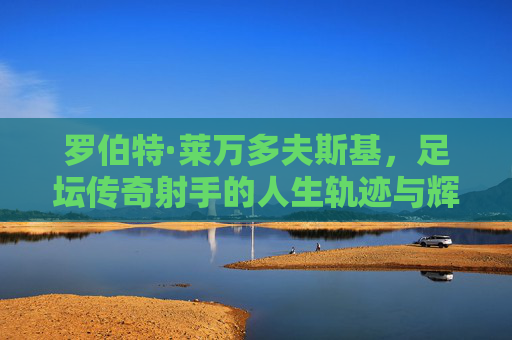 罗伯特·莱万多夫斯基,足坛传奇射手的人生轨迹与辉煌成就,罗伯特·莱万多夫斯基,足坛传奇射手的人生轨迹与辉煌成就 罗伯特·莱万多夫斯基,足坛传奇射手的人生轨迹与辉煌成就,罗伯特·莱万多夫斯基,足坛传奇射手的人生轨迹与辉煌成就