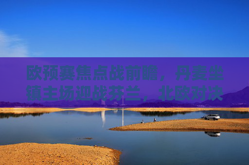 欧预赛焦点战前瞻,丹麦坐镇主场迎战芬兰,北欧对决谁能占得先机?欧预赛前瞻,丹麦主场迎战芬兰,北欧对决谁能占先机? 欧预赛焦点战前瞻,丹麦坐镇主场迎战芬兰,北欧对决谁能占得先机?欧预赛前瞻,丹麦主场迎战芬兰,北欧对决谁能占先机?
