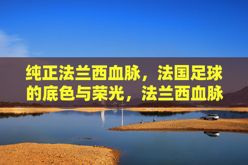 纯正法兰西血脉，法国足球的底色与荣光，法兰西血脉，法国足球的底色与荣光