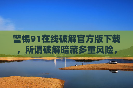 警惕91在线破解官方版下载,所谓破解暗藏多重风险,警惕91在线破解官方版下载,所谓破解暗藏多重风险 警惕91在线破解官方版下载,所谓破解暗藏多重风险,警惕91在线破解官方版下载,所谓破解暗藏多重风险