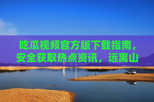 吃瓜视频官方版下载指南,安全获取热点资讯,远离山寨陷阱 吃瓜视频官方版下载指南,安全获取热点资讯,远离山寨陷阱
