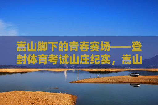 嵩山脚下的青春赛场——登封体育考试山庄纪实,嵩山脚下的青春赛场——登封体育考试山庄纪实 嵩山脚下的青春赛场——登封体育考试山庄纪实,嵩山脚下的青春赛场——登封体育考试山庄纪实
