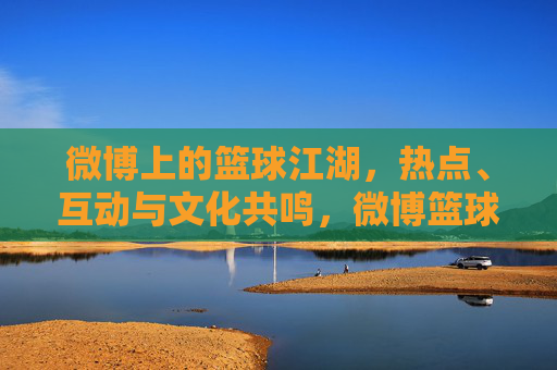 微博上的篮球江湖,热点、互动与文化共鸣,微博篮球江湖,热点互动与文化共鸣 微博上的篮球江湖,热点、互动与文化共鸣,微博篮球江湖,热点互动与文化共鸣