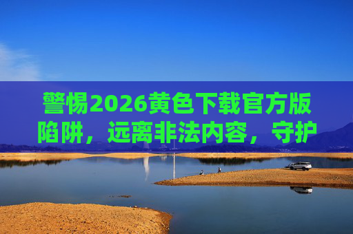 警惕2026黄色下载官方版陷阱，远离非法内容，守护网络安全与法律底线，警惕2026黄色下载官方版陷阱，远离非法内容，守护网络安全与法律底线