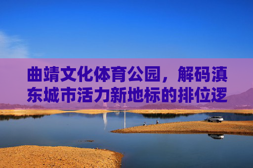 曲靖文化体育公园,解码滇东城市活力新地标的排位逻辑,解码曲靖文化体育公园,滇东城市活力新地标的排位逻辑 曲靖文化体育公园,解码滇东城市活力新地标的排位逻辑,解码曲靖文化体育公园,滇东城市活力新地标的排位逻辑