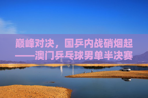 巅峰对决，国乒内战硝烟起——澳门乒乓球男单半决赛战火点燃