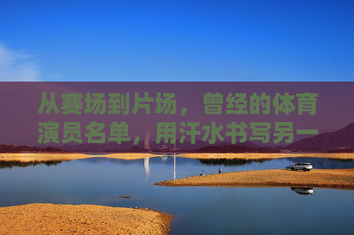 从赛场到片场,曾经的体育演员名单,用汗水书写另一种传奇,赛场到片场,体育演员的汗水传奇 从赛场到片场,曾经的体育演员名单,用汗水书写另一种传奇,赛场到片场,体育演员的汗水传奇