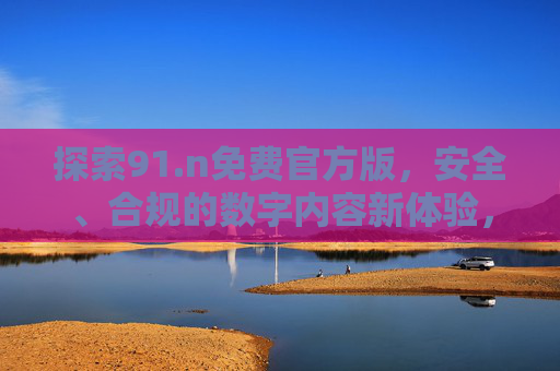 探索91.n免费官方版,安全、合规的数字内容新体验,91.n免费官方版,安全合规的数字内容新体验 探索91.n免费官方版,安全、合规的数字内容新体验,91.n免费官方版,安全合规的数字内容新体验
