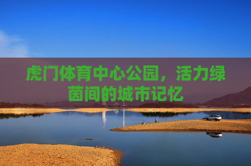 虎门体育中心公园,活力绿茵间的城市记忆 虎门体育中心公园,活力绿茵间的城市记忆