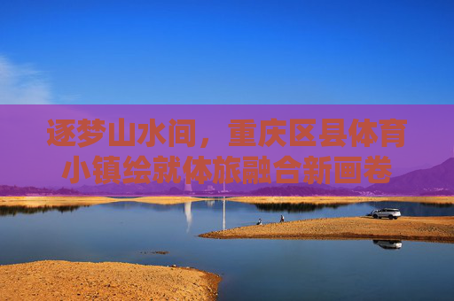逐梦山水间,重庆区县体育小镇绘就体旅融合新画卷 逐梦山水间,重庆区县体育小镇绘就体旅融合新画卷
