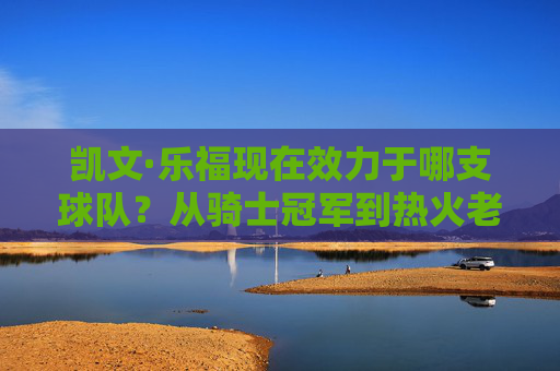 凯文·乐福现在效力于哪支球队?从骑士冠军到热火老将的坚守,凯文·乐福,从骑士冠军到热火老将的坚守 凯文·乐福现在效力于哪支球队?从骑士冠军到热火老将的坚守,凯文·乐福,从骑士冠军到热火老将的坚守