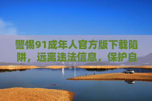 警惕91成年人官方版下载陷阱,远离违法信息,保护自身安全,警惕91成年人官方版下载陷阱,远离违法信息保护自身安全 警惕91成年人官方版下载陷阱,远离违法信息,保护自身安全,警惕91成年人官方版下载陷阱,远离违法信息保护自身安全