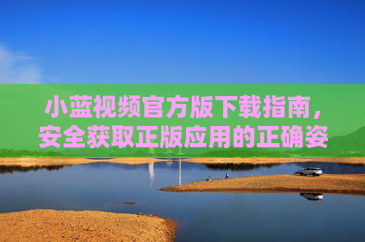 小蓝视频官方版下载指南,安全获取正版应用的正确姿势,小蓝视频官方版下载指南,安全获取正版应用 小蓝视频官方版下载指南,安全获取正版应用的正确姿势,小蓝视频官方版下载指南,安全获取正版应用