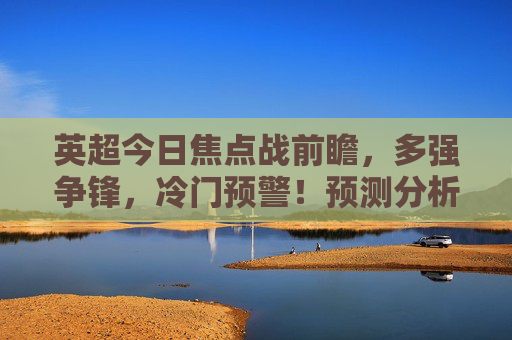 英超今日焦点战前瞻,多强争锋,冷门预警!预测分析,英超今日焦点战前瞻,多强争锋,冷门预警! 英超今日焦点战前瞻,多强争锋,冷门预警!预测分析,英超今日焦点战前瞻,多强争锋,冷门预警!