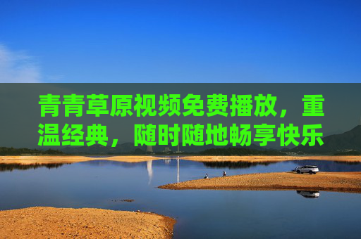 青青草原视频免费播放,重温经典,随时随地畅享快乐时光,青青草原经典免费播放,随时随地重温快乐时光 青青草原视频免费播放,重温经典,随时随地畅享快乐时光,青青草原经典免费播放,随时随地重温快乐时光