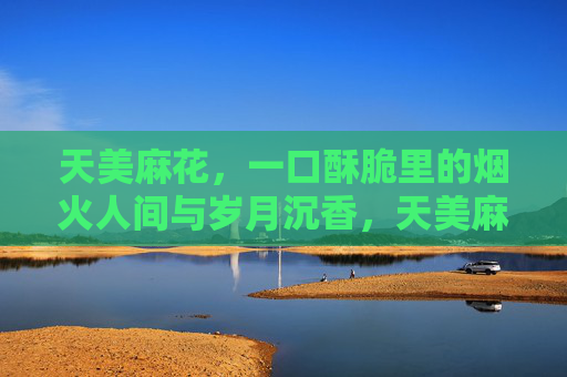 天美麻花,一口酥脆里的烟火人间与岁月沉香,天美麻花,酥脆烟火,岁月沉香 天美麻花,一口酥脆里的烟火人间与岁月沉香,天美麻花,酥脆烟火,岁月沉香