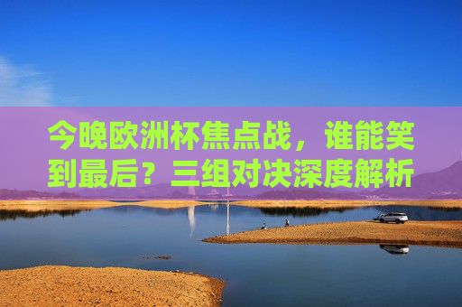今晚欧洲杯焦点战,谁能笑到最后?三组对决深度解析,胜负悬念全在这!今晚欧洲杯焦点战,三组对决胜负悬念全解析 今晚欧洲杯焦点战,谁能笑到最后?三组对决深度解析,胜负悬念全在这!今晚欧洲杯焦点战,三组对决胜负悬念全解析