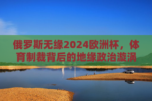 俄罗斯无缘2024欧洲杯,体育制裁背后的地缘政治漩涡,俄罗斯无缘2024欧洲杯,体育制裁背后的地缘政治漩涡 俄罗斯无缘2024欧洲杯,体育制裁背后的地缘政治漩涡,俄罗斯无缘2024欧洲杯,体育制裁背后的地缘政治漩涡