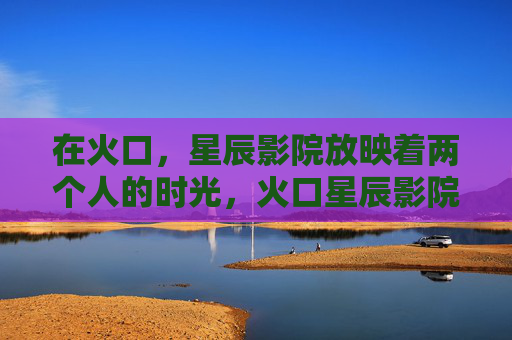 在火口,星辰影院放映着两个人的时光,火口星辰影院,两个人的时光 在火口,星辰影院放映着两个人的时光,火口星辰影院,两个人的时光