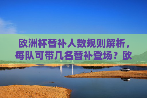 欧洲杯替补人数规则解析，每队可带几名替补登场？欧洲杯替补人数规则，每队可带几名替补登场？