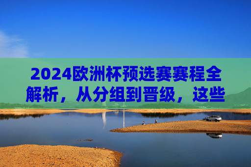2024欧洲杯预选赛赛程全解析，从分组到晋级，这些时间点别错过，2024欧洲杯预选赛赛程全解析，分组晋级关键时间点