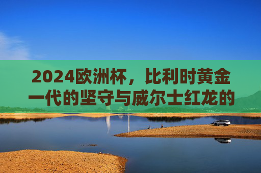 2024欧洲杯,比利时黄金一代的坚守与威尔士红龙的青春重启,2024欧洲杯,比利时黄金一代坚守,威尔士红龙青春重启 2024欧洲杯,比利时黄金一代的坚守与威尔士红龙的青春重启,2024欧洲杯,比利时黄金一代坚守,威尔士红龙青春重启