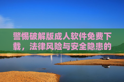 警惕破解版成人软件免费下载,法律风险与安全隐患的双重陷阱,警惕破解版成人软件免费下载,法律与安全双重陷阱 警惕破解版成人软件免费下载,法律风险与安全隐患的双重陷阱,警惕破解版成人软件免费下载,法律与安全双重陷阱