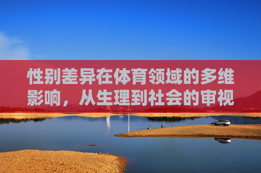 性别差异在体育领域的多维影响,从生理到社会的审视,体育性别差异的多维审视,从生理到社会的影响 性别差异在体育领域的多维影响,从生理到社会的审视,体育性别差异的多维审视,从生理到社会的影响