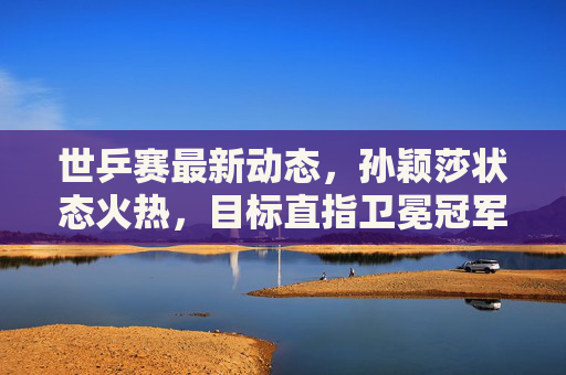 世乒赛最新动态，孙颖莎状态火热，目标直指卫冕冠军，孙颖莎世乒赛状态火热剑指卫冕