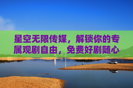 星空无限传媒，解锁你的专属观剧自由，免费好剧随心看，星空无限传媒，解锁专属观剧自由，免费好剧随心看