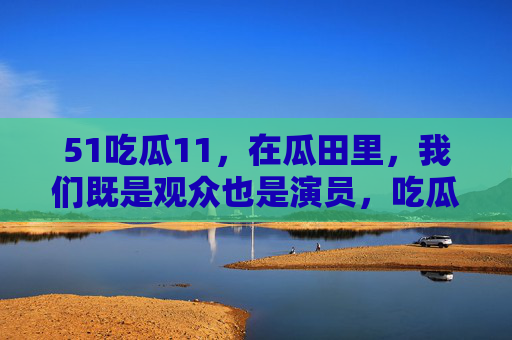 51吃瓜11,在瓜田里,我们既是观众也是演员,吃瓜,在瓜田里,我们既是观众也是演员 51吃瓜11,在瓜田里,我们既是观众也是演员,吃瓜,在瓜田里,我们既是观众也是演员