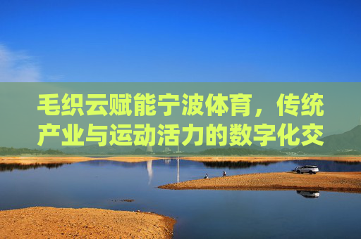 毛织云赋能宁波体育,传统产业与运动活力的数字化交响,毛织云赋能宁波体育,传统产业与运动活力的数字化交响 毛织云赋能宁波体育,传统产业与运动活力的数字化交响,毛织云赋能宁波体育,传统产业与运动活力的数字化交响