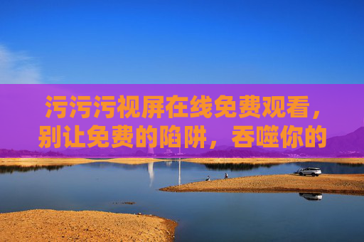 污污污视屏在线免费观看,别让免费的陷阱,吞噬你的安全与底线 污污污视屏在线免费观看,别让免费的陷阱,吞噬你的安全与底线