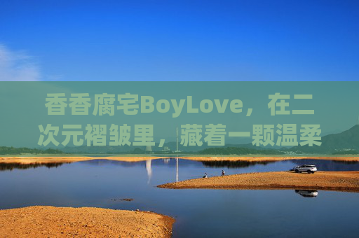 香香腐宅BoyLove,在二次元褶皱里,藏着一颗温柔跳动的心,二次元褶皱里的温柔腐宅心 香香腐宅BoyLove,在二次元褶皱里,藏着一颗温柔跳动的心,二次元褶皱里的温柔腐宅心