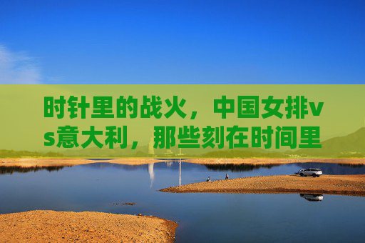 时针里的战火,中国女排vs意大利,那些刻在时间里的荣耀与热血,中国女排vs意大利,时针里的战火与荣耀 时针里的战火,中国女排vs意大利,那些刻在时间里的荣耀与热血,中国女排vs意大利,时针里的战火与荣耀
